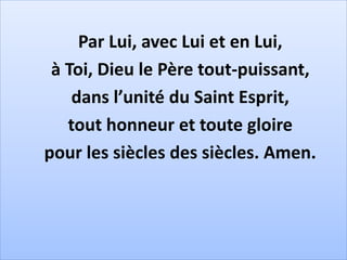Par Lui, avec Lui et en Lui,
à Toi, Dieu le Père tout-puissant,
dans l’unité du Saint Esprit,
tout honneur et toute gloire
pour les siècles des siècles. Amen.
 