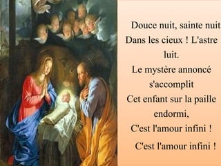 Douce nuit, sainte nuit
Dans les cieux ! L'astre
luit.
Le mystère annoncé
s'accomplit
Cet enfant sur la paille
endormi,
C'est l'amour infini !
C'est l'amour infini !
 