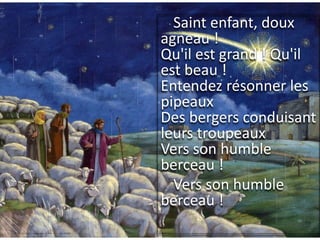 Saint enfant, doux
agneau !
Qu'il est grand ! Qu'il
est beau !
Entendez résonner les
pipeaux
Des bergers conduisant
leurs troupeaux
Vers son humble
berceau !
Vers son humble
berceau !
 