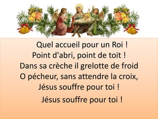 Quel accueil pour un Roi !
Point d'abri, point de toit !
Dans sa crèche il grelotte de froid
O pécheur, sans attendre la croix,
Jésus souffre pour toi !
Jésus souffre pour toi !
 