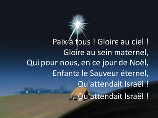 Paix à tous ! Gloire au ciel !
Gloire au sein maternel,
Qui pour nous, en ce jour de Noël,
Enfanta le Sauveur éternel,
Qu'attendait Israël !
Qu'attendait Israël !
 