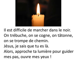 Il est difficile de marcher dans le noir.
On trébuche, on se cogne, on tâtonne,
on se trompe de chemin.
Jésus, je sais que tu es là.
Alors, approche ta lumière pour guider
mes pas, ouvre mes yeux !
 
