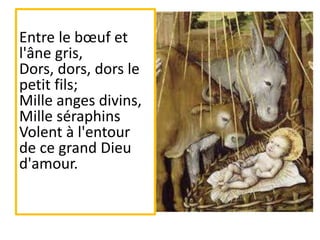 Entre le bœuf et
l'âne gris,
Dors, dors, dors le
petit fils;
Mille anges divins,
Mille séraphins
Volent à l'entour
de ce grand Dieu
d'amour.
 