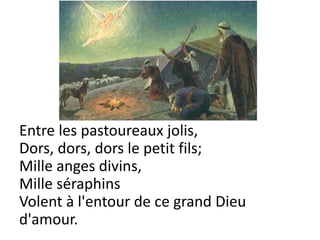 Entre les pastoureaux jolis,
Dors, dors, dors le petit fils;
Mille anges divins,
Mille séraphins
Volent à l'entour de ce grand Dieu
d'amour.
 