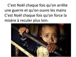 C'est Noël chaque fois qu'on arrête
une guerre et qu'on ouvre les mains
C'est Noël chaque fois qu'on force la
misère à reculer plus loin.
 