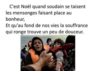 C'est Noël quand soudain se taisent
les mensonges faisant place au
bonheur,
Et qu'au fond de nos vies la souffrance
qui ronge trouve un peu de douceur.
 