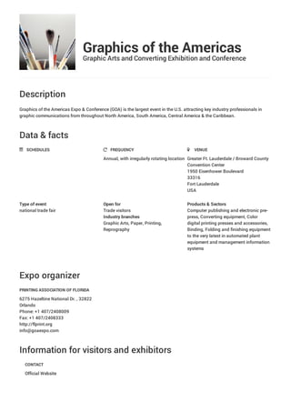 Graphics of the Americas
Graphic Arts and Converting Exhibition and Conference
Description
Graphics of the Americas Expo & Conference (GOA) is the largest event in the U.S. attracting key industry professionals in
graphic communications from throughout North America, South America, Central America & the Caribbean.
Data & facts
Expo organizer
Information for visitors and exhibitors
SCHEDULES FREQUENCY
Annual, with irregularly rotating location
VENUE
Greater Ft. Lauderdale / Broward County
Convention Center
1950 Eisenhower Boulevard
33316
Fort Lauderdale
USA
Type of event
national trade fair
Open for
Trade visitors
Industry branches
Graphic Arts, Paper, Printing,
Reprography
Products & Sectors
Computer publishing and electronic pre-
press, Converting equipment, Color
digital printing presses and accessories,
Binding, Folding and finishing equipment
to the very latest in automated plant
equipment and management information
systems
PRINTING ASSOCIATION OF FLORIDA
6275 Hazeltine National Dr. , 32822
Orlando
Phone: +1 407/2408009
Fax: +1 407/2408333
http://flprint.org
info@goaexpo.com
CONTACT
Official Website
 