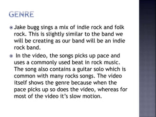  Jake bugg sings a mix of indie rock and folk
rock. This is slightly similar to the band we
will be creating as our band will be an indie
rock band.
 In the video, the songs picks up pace and
uses a commonly used beat in rock music.
The song also contains a guitar solo which is
common with many rocks songs. The video
itself shows the genre because when the
pace picks up so does the video, whereas for
most of the video it’s slow motion.
 