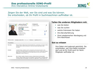 Das professionelle XING-Profil
Ihre interaktive Online-Visitenkarte
Teilen Sie anderen Mitgliedern mit:
• was Sie bieten
• was Sie suchen
• welche Interessen Sie haben
• Ihre Berufserfahrung
• Ihren akademischen Werdegang und
Ihre Abschlüsse
Zeigen Sie der Welt, wer Sie sind und was Sie können.
Sie entscheiden, ob Ihr Profil in Suchmaschinen auffindbar ist.
Gut zu wissen
Ihre Daten sind jederzeit geschützt. Sie
entscheiden, wer Ihre Daten einsehen
darf und ob Ihr Profil auch für Nicht-
Mitglieder auffindbar ist.
20XING - Powering Relationships.
 
