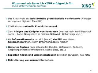 Das XING Profil als stets aktuelle professionelle Visitenkarte (Managen
der eigenen digitalen Identität)
XING als stets aktuelle Kontaktdatenbank
Zum Pflegen und Knüpfen von Kontakten (wer hat mein Profil besucht?
suche – biete, Neuigkeiten in meinem Netzwerk, Geburtstage etc…)
Als Informationsseite um sich (vorab) ein Bild von einem
Gesprächspartner, einem Unternehmen zu machen
Gezieltes Suchen nach potentiellen Kunden, Lieferanten, Partnern,
Ansprechpartnern (Firmenprofile, suche/biete, etc…)
Experten finden und Wissensaustausch betreiben (Gruppen, Ask XING)
Rekrutierung von neuen Mitarbeitern
Wozu und wie kann ich XING erfolgreich für
mein Unternehmen nutzen?
25
 