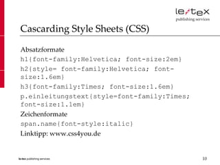 Cascarding Style Sheets (CSS)

 Absatzformate
 h1{font-family:Helvetica; font-size:2em}
 h2{style= font-family:Helvetica; font-
 size:1.6em}
 h3{font-family:Times; font-size:1.6em}
 p.einleitungstext{style=font-family:Times;
 font-size:1.1em}
 Zeichenformate
 span.name{font-style:italic}
 Linktipp: www.css4you.de


le-tex publishing services                    10
 