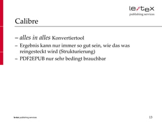 Calibre

 – alles in alles Konvertiertool
 – Ergebnis kann nur immer so gut sein, wie das was
   reingesteckt wird (Strukturierung)
 – PDF2EPUB nur sehr bedingt brauchbar




le-tex publishing services                            13
 