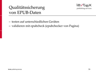 Qualitätssicherung
 von EPUB-Daten

 – testen auf unterschiedlichen Geräten
 – validieren mit epubcheck (epubchecker von Pagina)




le-tex publishing services                             16
 