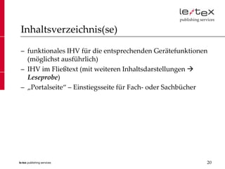 Inhaltsverzeichnis(se)

 – funktionales IHV für die entsprechenden Gerätefunktionen
   (möglichst ausführlich)
 – IHV im Fließtext (mit weiteren Inhaltsdarstellungen 
   Leseprobe)
 – „Portalseite“ – Einstiegsseite für Fach- oder Sachbücher




le-tex publishing services                                20
 