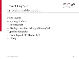 Fixed Layout
 vs. Reflowable Layout

 Fixed layout:
 – layoutgetrieben
 – seitenbasiert
 – display-, medien- oder gerätespezifisch
 Typische Beispiele:
 – Fixed layout EPUB oder KF8
 – (PDF)




le-tex publishing services                   26
 