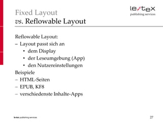 Fixed Layout
 vs. Reflowable Layout

 Reflowable Layout:
 – Layout passt sich an
     • dem Display
     • der Leseumgebung (App)
     • den Nutzereinstellungen
 Beispiele
   HTML-Seiten
   EPUB, KF8
   verschiedenste Inhalte-Apps



le-tex publishing services       27
 