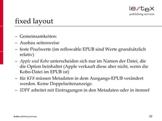 fixed layout

 – Gemeinsamkeiten:
 – Ausbau seitenweise
 – feste Pixelwerte (im reflowable EPUB sind Werte grundsätzlich
   relativ)
 – Apple und Kobo unterscheiden sich nur im Namen der Datei, die
   die Option beinhaltet (Apple verkauft diese aber nicht, wenn die
   Kobo-Datei im EPUB ist)
 – für KF8 müssen Metadaten in dem Ausgangs-EPUB verändert
   werden. Keine Doppelseitenanzeige.
 – IDPF arbeitet mit Eintragungen in den Metadaten oder in itemref




le-tex publishing services                                        28
 