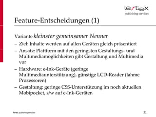 Feature-Entscheidungen (1)

 Variante kleinster          gemeinsamer Nenner
 – Ziel: Inhalte werden auf allen Geräten gleich präsentiert
 – Ansatz: Plattform mit den geringsten Gestaltungs- und
   Multimediamöglichkeiten gibt Gestaltung und Multimedia
   vor
 – Hardware: e-Ink-Geräte (geringe
   Multimediaunterstützung), günstige LCD-Reader (lahme
   Prozessoren)
 – Gestaltung: geringe CSS-Unterstützung im noch aktuellen
   Mobipocket, s/w auf e-Ink-Geräten


le-tex publishing services                                     31
 