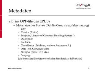 Metadaten

 z.B. im OPF-file des EPUBs
          – Metadaten des Buches (Dublin Core, www.dublincore.org)
                   − Title
                   − Creator (Autor)
                   − Subject („Library of Congress Heading System“)
                   − Discription
                   − Publisher
                   − Contributor (Zeichner, weitere Autoren u.Ä.)
                   − Date (z.B. Copyrightjahr)
                   − Identifier (ISBN, DOI etc.)
                   − Language
                   (die kursiven Elemente weißt der Standard als Pflicht aus)


le-tex publishing services                                                      8
 
