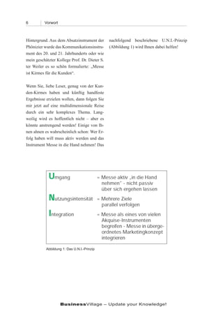 6         Vorwort



Hintergrund. Aus dem Absatzinstrument der      nachfolgend beschriebene U.N.I.-Prinzip
Phönizier wurde das Kommunikationsinstru-      (Abbildung 1) wird Ihnen dabei helfen!
ment des 20. und 21. Jahrhunderts oder wie
mein geschätzter Kollege Prof. Dr. Dieter S.
ter Weiler es so schön formulierte: „Messe
ist Kirmes für die Kunden“.

Wenn Sie, liebe Leser, genug von der Kun-
den-Kirmes haben und künftig handfeste
Ergebnisse erzielen wollen, dann folgen Sie
mir jetzt auf eine multidimensionale Reise
durch ein sehr komplexes Thema. Lang-
weilig wird es hoffentlich nicht – aber es
könnte anstrengend werden! Einige von Ih-
nen ahnen es wahrscheinlich schon: Wer Er-
folg haben will muss aktiv werden und das
Instrument Messe in die Hand nehmen! Das




           Abbildung 1: Das U.N.I.-Prinzip




                    BusinessVillage – Update your Knowledge!
 