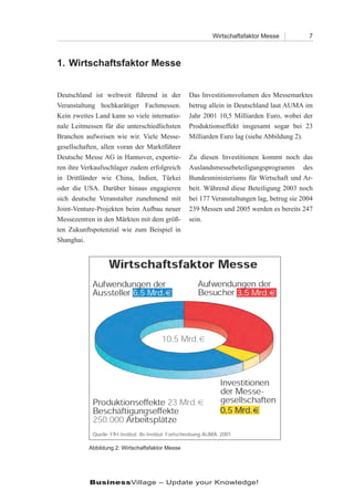 Wirtschaftsfaktor Messe           7



1. Wirtschaftsfaktor Messe


Deutschland ist weltweit führend in der           Das Investitionsvolumen des Messemarktes
Veranstaltung hochkarätiger Fachmessen.           betrug allein in Deutschland laut AUMA im
Kein zweites Land kann so viele internatio-       Jahr 2001 10,5 Milliarden Euro, wobei der
nale Leitmessen für die unterschiedlichsten       Produktionseffekt insgesamt sogar bei 23
Branchen aufweisen wie wir. Viele Messe-          Milliarden Euro lag (siehe Abbildung 2).
gesellschaften, allen voran der Marktführer
Deutsche Messe AG in Hannover, exportie-          Zu diesen Investitionen kommt noch das
ren ihre Verkaufsschlager zudem erfolgreich       Auslandsmessebeteiligungsprogramm des
in Drittländer wie China, Indien, Türkei          Bundesministeriums für Wirtschaft und Ar-
oder die USA. Darüber hinaus engagieren           beit. Während diese Beteiligung 2003 noch
sich deutsche Veranstalter zunehmend mit          bei 177 Veranstaltungen lag, betrug sie 2004
Joint-Venture-Projekten beim Aufbau neuer         239 Messen und 2005 werden es bereits 247
Messezentren in den Märkten mit dem größ-         sein.
ten Zukunftspotenzial wie zum Beispiel in
Shanghai.




           Abbildung 2: Wirtschaftsfaktor Messe




           BusinessVillage – Update your Knowledge!
 
