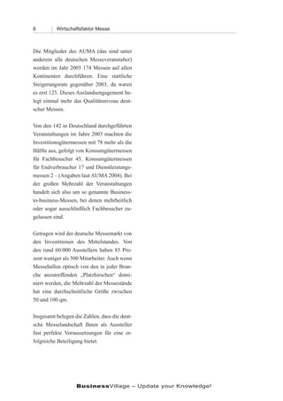 8         Wirtschaftsfaktor Messe



Die Mitglieder des AUMA (das sind unter
anderem alle deutschen Messeveranstalter)
werden im Jahr 2005 174 Messen auf allen
Kontinenten durchführen. Eine stattliche
Steigerungsrate gegenüber 2003, da waren
es erst 125. Dieses Auslandsengagement be-
legt einmal mehr das Qualitätsniveau deut-
scher Messen.

Von den 142 in Deutschland durchgeführten
Veranstaltungen im Jahre 2003 machten die
Investitionsgütermessen mit 78 mehr als die
Hälfte aus, gefolgt von Konsumgütermessen
für Fachbesucher 45, Konsumgütermessen
für Endverbraucher 17 und Dienstleistungs-
messen 2 – (Angaben laut AUMA 2004). Bei
der großen Mehrzahl der Veranstaltungen
handelt sich also um so genannte Business-
to-business-Messen, bei denen mehrheitlich
oder sogar ausschließlich Fachbesucher zu-
gelassen sind.

Getragen wird der deutsche Messemarkt von
den Investitionen des Mittelstandes. Von
den rund 60.000 Ausstellern haben 85 Pro-
zent weniger als 500 Mitarbeiter. Auch wenn
Messehallen optisch von den in jeder Bran-
che anzutreffenden „Platzhirschen“ domi-
niert werden, die Mehrzahl der Messestände
hat eine durchschnittliche Größe zwischen
50 und 100 qm.

Insgesamt belegen die Zahlen, dass die deut-
sche Messelandschaft Ihnen als Aussteller
fast perfekte Voraussetzungen für eine er-
folgreiche Beteiligung bietet.




                   BusinessVillage – Update your Knowledge!
 