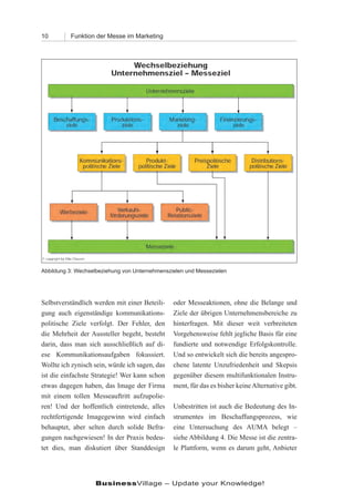 10        Funktion der Messe im Marketing




Abbildung 3: Wechselbeziehung von Unternehmenszielen und Messezielen




Selbstverständlich werden mit einer Beteili-    oder Messeaktionen, ohne die Belange und
gung auch eigenständige kommunikations-         Ziele der übrigen Unternehmensbereiche zu
politische Ziele verfolgt. Der Fehler, den      hinterfragen. Mit dieser weit verbreiteten
die Mehrheit der Aussteller begeht, besteht     Vorgehensweise fehlt jegliche Basis für eine
darin, dass man sich ausschließlich auf di-     fundierte und notwendige Erfolgskontrolle.
ese Kommunikationsaufgaben fokussiert.          Und so entwickelt sich die bereits angespro-
Wollte ich zynisch sein, würde ich sagen, das   chene latente Unzufriedenheit und Skepsis
ist die einfachste Strategie! Wer kann schon    gegenüber diesem multifunktionalen Instru-
etwas dagegen haben, das Image der Firma        ment, für das es bisher keine Alternative gibt.
mit einem tollen Messeauftritt aufzupolie-
ren! Und der hoffentlich eintretende, alles     Unbestritten ist auch die Bedeutung des In-
rechtfertigende Imagegewinn wird einfach        strumentes im Beschaffungsprozess, wie
behauptet, aber selten durch solide Befra-      eine Untersuchung des AUMA belegt –
gungen nachgewiesen! In der Praxis bedeu-       siehe Abbildung 4. Die Messe ist die zentra-
tet dies, man diskutiert über Standdesign       le Plattform, wenn es darum geht, Anbieter




                   BusinessVillage – Update your Knowledge!
 