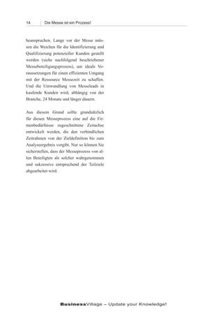 14        Die Messe ist ein Prozess!



beanspruchen. Lange vor der Messe müs-
sen die Weichen für die Identifizierung und
Qualifizierung potenzieller Kunden gestellt
werden (siehe nachfolgend beschriebener
Messebeteiligungsprozess), um ideale Vo-
raussetzungen für einen effizienten Umgang
mit der Ressource Messezeit zu schaffen.
Und die Umwandlung von Messeleads in
kaufende Kunden wird, abhängig von der
Branche, 24 Monate und länger dauern.

Aus diesem Grund sollte grundsätzlich
für diesen Messeprozess eine auf die Fir-
menbedürfnisse zugeschnittene Zeitachse
entwickelt werden, die den verbindlichen
Zeitrahmen von der Zieldefinition bis zum
Analyseergebnis vorgibt. Nur so können Sie
sicherstellen, dass der Messeprozess von al-
len Beteiligten als solcher wahrgenommen
und sukzessive entsprechend der Teilziele
abgearbeitet wird.




                   BusinessVillage – Update your Knowledge!
 