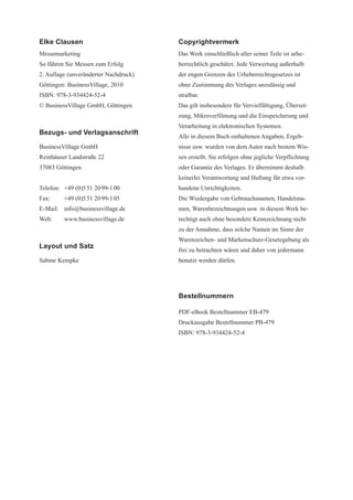 Elke Clausen                           Copyrightvermerk
Messemarketing                         Das Werk einschließlich aller seiner Teile ist urhe-
So führen Sie Messen zum Erfolg        berrechtlich geschützt. Jede Verwertung außerhalb
2. Auflage (unveränderter Nachdruck)   der engen Grenzen des Urheberrechtsgesetzes ist
Göttingen: BusinessVillage, 2010       ohne Zustimmung des Verlages unzulässig und
ISBN: 978-3-934424-52-4                strafbar.
© BusinessVillage GmbH, Göttingen      Das gilt insbesondere für Vervielfältigung, Überset-
                                       zung, Mikroverfilmung und die Einspeicherung und
                                       Verarbeitung in elektronischen Systemen.
Bezugs- und Verlagsanschrift
                                       Alle in diesem Buch enthaltenen Angaben, Ergeb-
BusinessVillage GmbH                   nisse usw. wurden von dem Autor nach bestem Wis-
Reinhäuser Landstraße 22               sen erstellt. Sie erfolgen ohne jegliche Verpflichtung
37083 Göttingen                        oder Garantie des Verlages. Er übernimmt deshalb
                                       keinerlei Verantwortung und Haftung für etwa vor-
Telefon: +49 (0)5 51 20 99-1 00        handene Unrichtigkeiten.
Fax:     +49 (0)5 51 20 99-1 05        Die Wiedergabe von Gebrauchsnamen, Handelsna-
E-Mail: info@businessvillage.de        men, Warenbezeichnungen usw. in diesem Werk be-
Web:     www.businessvillage.de        rechtigt auch ohne besondere Kennzeichnung nicht
                                       zu der Annahme, dass solche Namen im Sinne der
                                       Warenzeichen- und Markenschutz-Gesetzgebung als
Layout und Satz
                                       frei zu betrachten wären und daher von jedermann
Sabine Kempke                          benutzt werden dürfen.




                                       Bestellnummern

                                       PDF-eBook Bestellnummer EB-479
                                       Druckausgabe Bestellnummer PB-479
                                       ISBN: 978-3-934424-52-4
 