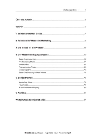 Inhaltsverzeichnis                         1




Über die Autorin ..............................................................................................................3


Vorwort ................................................................................................................................5


1. Wirtschaftsfaktor Messe .........................................................................................7


2. Funktion der Messe im Marketing ......................................................................9


3. Die Messe ist ein Prozess!...................................................................................13


4. Der Messebeteiligungsprozess .........................................................................15

      Basis-Entscheidungen ....................................................................................................15
      Pre-Marketing-Phase ......................................................................................................17
      Messephase ..................................................................................................................50
      Post-Marketing-Phase ....................................................................................................58
      Messe-Ergebnis ..............................................................................................................75
      Basis-Entscheidung nächste Messe ...............................................................................78


5. Sonderthemen ...........................................................................................................79

      Messefreie Jahre ............................................................................................................79
      Hausmesse .....................................................................................................................79
      Auslandsmessebeteiligung .............................................................................................80


6. Anhang .........................................................................................................................81


Weiterführende Informationen ................................................................................87




                 BusinessVillage – Update your Knowledge!
 