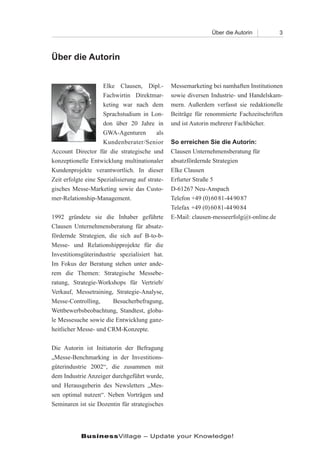 Über die Autorin           3



Über die Autorin


                     Elke Clausen, Dipl.-        Messemarketing bei namhaften Institutionen
                     Fachwirtin Direktmar-       sowie diversen Industrie- und Handelskam-
                     keting war nach dem         mern. Außerdem verfasst sie redaktionelle
                     Sprachstudium in Lon-       Beiträge für renommierte Fachzeitschriften
                     don über 20 Jahre in        und ist Autorin mehrerer Fachbücher.
                     GWA-Agenturen         als
                     Kundenberater/Senior        So erreichen Sie die Autorin:
Account Director für die strategische und        Clausen Unternehmensberatung für
konzeptionelle Entwicklung multinationaler       absatzfördernde Strategien
Kundenprojekte verantwortlich. In dieser         Elke Clausen
Zeit erfolgte eine Spezialisierung auf strate-   Erfurter Straße 5
gisches Messe-Marketing sowie das Custo-         D-61267 Neu-Anspach
mer-Relationship-Management.                     Telefon +49 (0) 60 81-44 90 87
                                                 Telefax +49 (0) 60 81-44 90 84
1992 gründete sie die Inhaber geführte           E-Mail: clausen-messeerfolg@t-online.de
Clausen Unternehmensberatung für absatz-
fördernde Strategien, die sich auf B-to-b-
Messe- und Relationshipprojekte für die
Investitionsgüterindustrie spezialisiert hat.
Im Fokus der Beratung stehen unter ande-
rem die Themen: Strategische Messebe-
ratung, Strategie-Workshops für Vertrieb/
Verkauf, Messetraining, Strategie-Analyse,
Messe-Controlling,       Besucherbefragung,
Wettbewerbsbeobachtung, Standtest, globa-
le Messesuche sowie die Entwicklung ganz-
heitlicher Messe- und CRM-Konzepte.

Die Autorin ist Initiatorin der Befragung
„Messe-Benchmarking in der Investitions-
güterindustrie 2002“, die zusammen mit
dem Industrie Anzeiger durchgeführt wurde,
und Herausgeberin des Newsletters „Mes-
sen optimal nutzen“. Neben Vorträgen und
Seminaren ist sie Dozentin für strategisches




            BusinessVillage – Update your Knowledge!
 