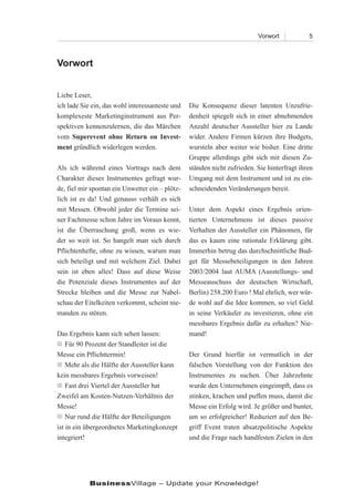 Vorwort            5



Vorwort


Liebe Leser,
ich lade Sie ein, das wohl interessanteste und   Die Konsequenz dieser latenten Unzufrie-
komplexeste Marketinginstrument aus Per-         denheit spiegelt sich in einer abnehmenden
spektiven kennenzulernen, die das Märchen        Anzahl deutscher Aussteller hier zu Lande
vom Superevent ohne Return on Invest-            wider. Andere Firmen kürzen ihre Budgets,
ment gründlich widerlegen werden.                wursteln aber weiter wie bisher. Eine dritte
                                                 Gruppe allerdings gibt sich mit diesen Zu-
Als ich während eines Vortrags nach dem          ständen nicht zufrieden. Sie hinterfragt ihren
Charakter dieses Instrumentes gefragt wur-       Umgang mit dem Instrument und ist zu ein-
de, fiel mir spontan ein Unwetter ein – plötz-   schneidenden Veränderungen bereit.
lich ist es da! Und genauso verhält es sich
mit Messen. Obwohl jeder die Termine sei-        Unter dem Aspekt eines Ergebnis orien-
ner Fachmesse schon Jahre im Voraus kennt,       tierten Unternehmens ist dieses passive
ist die Überraschung groß, wenn es wie-          Verhalten der Aussteller ein Phänomen, für
der so weit ist. So hangelt man sich durch       das es kaum eine rationale Erklärung gibt.
Pflichtenhefte, ohne zu wissen, warum man        Immerhin betrug das durchschnittliche Bud-
sich beteiligt und mit welchem Ziel. Dabei       get für Messebeteiligungen in den Jahren
sein ist eben alles! Dass auf diese Weise        2003/2004 laut AUMA (Ausstellungs- und
die Potenziale dieses Instrumentes auf der       Messeauschuss der deutschen Wirtschaft,
Strecke bleiben und die Messe zur Nabel-         Berlin) 258.200 Euro ! Mal ehrlich, wer wür-
schau der Eitelkeiten verkommt, scheint nie-     de wohl auf die Idee kommen, so viel Geld
manden zu stören.                                in seine Verkäufer zu investieren, ohne ein
                                                 messbares Ergebnis dafür zu erhalten? Nie-
Das Ergebnis kann sich sehen lassen:             mand!
n  90 Prozent der Standleiter ist die
    
    Für
Messe ein Pflichttermin!                         Der Grund hierfür ist vermutlich in der
n   
    Mehr als die Hälfte der Aussteller kann      falschen Vorstellung von der Funktion des
kein messbares Ergebnis vorweisen!               Instrumentes zu suchen. Über Jahrzehnte
n  drei Viertel der Aussteller hat
    
    Fast                                         wurde den Unternehmen eingeimpft, dass es
Zweifel am Kosten-Nutzen-Verhältnis der          stinken, krachen und puffen muss, damit die
Messe!                                           Messe ein Erfolg wird. Je größer und bunter,
n  rund die Hälfte der Beteiligungen
    
    Nur                                          um so erfolgreicher! Reduziert auf den Be-
ist in ein übergeordnetes Marketingkonzept       griff Event traten absatzpolitische Aspekte
integriert!                                      und die Frage nach handfesten Zielen in den




            BusinessVillage – Update your Knowledge!
 
