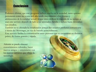 Conclusion Podemos afirmar, que este programa influye mucho en la sociedad, tanto quienes pertenecen como no a esta red, afectando mayormente a los jóvenes y adolescentes de la sociedad actual; ya que estos dedican la mayoría de su tiempo a usar este servicio dejando de lado a sus amistades, familia e incluso hasta descuidan sus estudios. También se ve afectada la socialización porque los usuarios prefieren comunicarse a través del Messenger, en vez de hacerlo personalmente. Este servicio facilita la comunicación entre personas que se encuentran en distintos países, de forma gratuita y rápida.  Además se puede obtener conocimientos culturales, hacer nuevos amigos y entretenerse con los nuevos servicios que ofrece la tecnología.   