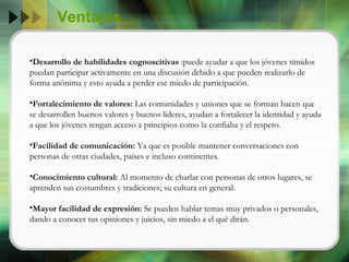 Ventajas Desarrollo de habilidades cognoscitivas  :puede ayudar a que los jóvenes tímidos puedan participar activamente en una discusión debido a que pueden realizarlo de forma anónima y esto ayuda a perder ese miedo de participación. Fortalecimiento de valores:  Las comunidades y uniones que se forman hacen que se desarrollen buenos valores y buenos lideres, ayudan a fortalecer la identidad y ayuda a que los jóvenes tengan acceso a principios como la confiaba y el respeto. Facilidad de comunicación:  Ya que es posible mantener conversaciones con personas de otras ciudades, países e incluso continentes. Conocimiento cultural:  Al momento de charlar con personas de otros lugares, se aprenden sus costumbres y tradiciones; su cultura en general. Mayor facilidad de expresión:  Se pueden hablar temas muy privados o personales, dando a conocer tus opiniones y juicios, sin miedo a el qué dirán. 
