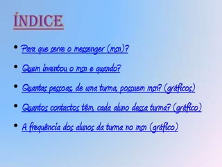 Índice
• Para que serve o messenger (msn)?
• Quem inventou o msn e quando?
• Quantas pessoas, de uma turma, possuem msn? (gráficos)
• Quantos contactos têm, cada aluno dessa turma? (gráfico)
• A frequência dos alunos da turma no msn (gráfico)
 