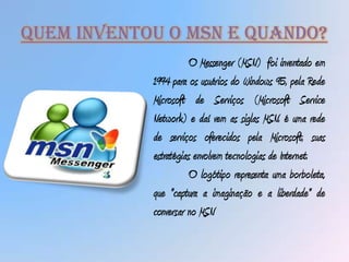 Quem Inventou o msn e quando?
                      O Messenger (MSN) foi inventado em
            1994 para os usuários do Windows 95, pela Rede
            Microsoft de Serviços (Microsoft Service
            Network) e daí vem as siglas MSN. é uma rede
            de serviços oferecidos pela Microsoft, suas
            estratégias envolvem tecnologias de Internet.
                      O logótipo representa uma borboleta,
            que "captura a imaginação e a liberdade" de
            conversar no MSN
 
