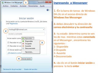 1.-En la barra de tareas de Windows
DA clic en el acceso directo de
Windows live Messenger

2.-debes descubrir tu dirección de
correo electrónico y tu contraseña

3.- tu estado determina como te ven
los de mas mientras estas conectado
en el Messenger , encontraras los
siguientes :
1- Disponible
2-Ocupado
3- Ausente
4-Desconectado

4.- da clic en el botón iniciar sesión o
presiona la tecla enter
 