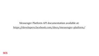 Messenger Platform API documentation available at:
https://developers.facebook.com/docs/messenger-platform/
 