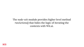The node-wit module provides higher level method
runActions() that hides the logic of iterating the
contexts with Wit.ai.
 