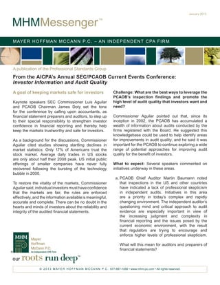 January 2013


MHMMessenger
                                                           TM




M AY E R H O F F M A N M C C A N N P. C . – A N I N D E P E N D E N T C PA F I R M




A publication of the Professional Standards Group
From the AICPA’s Annual SEC/PCAOB Current Events Conference:
Investor Information and Audit Quality
A goal of keeping markets safe for investors                          Challenge: What are the best ways to leverage the
                                                                      PCAOB’s inspection findings and promote the
Keynote speakers SEC Commissioner Luis Aguilar                        high level of audit quality that investors want and
and PCAOB Chairman James Doty set the tone                            need?
for the conference by calling upon accountants, as
financial statement preparers and auditors, to step up                Commissioner Aguilar pointed out that, since its
to their special responsibility to strengthen investor                inception in 2002, the PCAOB has accumulated a
confidence in financial reporting and thereby help                    wealth of information about audits conducted by the
keep the markets trustworthy and safe for investors.                  firms registered with the Board. He suggested this
                                                                      knowledgebase could be used to help identify areas
As a background for the discussions, Commissioner                     for improvements in audit quality, and he said it was
Aguilar cited studies showing startling declines in                   important for the PCAOB to continue exploring a wide
market statistics: Only 17% of Americans trust the                    range of potential approaches for improving audit
stock market. Average daily trades in US stocks                       quality for the benefit of investors.
are only about half their 2008 peak. US initial public
offerings of smaller companies have never fully                       What to expect: Several speakers commented on
recovered following the bursting of the technology                    initiatives underway in these areas.
bubble in 2000.
                                                                       a.	PCAOB Chief Auditor Martin Baumann noted
To restore the vitality of the markets, Commissioner                      that inspections in the US and other countries
Aguilar said, individual investors must have confidence                   have indicated a lack of professional skepticism
that the markets are fair, the rules are enforced                         in independent audits. Initiatives in this area
effectively, and the information available is meaningful,                 are a priority in today’s complex and rapidly
accurate and complete. There can be no doubt in the                       changing environment. The independent auditor’s
hearts and minds of investors about the reliability and                   questioning mind and critical approach to audit
integrity of the audited financial statements.                            evidence are especially important in view of
                                                                          the increasing judgment and complexity in
                                                                          financial reporting and the issues posed by the
                                                                          current economic environment, with the result
                                                                          that regulators are trying to encourage and
                                                                          enforce higher levels of professional skepticism.

                                                                           What will this mean for auditors and preparers of
                                                                           financial statements?

our   roots run deep                        TM




                © 2 0 1 3 M AY E R H O F F M A N M C C A N N P. C . 877-887-1090 • www.mhm-pc.com • All rights reserved.
 