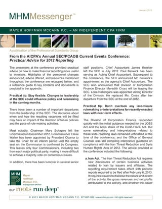 January 2013


MHMMessenger
                                                           TM




M AY E R H O F F M A N M C C A N N P. C . – A N I N D E P E N D E N T C PA F I R M




A publication of the Professional Standards Group
From the AICPA’s Annual SEC/PCAOB Current Events Conference:
Practical Advice for 2012 Reporting
The presenters at the conference provided practical                   staff positions. Chief Accountant James Kroeker
advice on how to make financial reporting more useful                 left the SEC in July 2012. Paul Beswick has been
to investors. Highlights of the personnel changes                     serving as Acting Chief Accountant. Subsequent to
announced, advice offered, and resources mentioned                    the conference, the SEC announced Mr. Beswick’s
throughout the conference are recapped below, and                     appointment as the agency’s Chief Accountant. The
a reference guide to key contacts and documents is                    SEC also announced that Division of Corporation
provided in the appendix.                                             Finance Director Meredith Cross will be leaving the
                                                                      SEC. Lona Nallengara was appointed Acting Director
Practical tip: Stay flexible. Changes in leadership                   of the Division. He replaced Ms. Cross after her
at the SEC could influence policy and rulemaking                      departure from the SEC at the end of 2012.
in the coming months.
                                                                      Practical tip: Don’t overlook any last-minute
There have been a number of important departures                      rulemaking or interpretations for recently enacted
from the leadership of the SEC. The decisions about                   laws with near-term effects.
when and how the resulting vacancies will be filled
may have an impact of the direction of future policies                The Division of Corporation Finance responded
and the pace of rule-making activities.                               quickly with the initial guidance needed for the JOBS
                                                                      Act and the lion’s share of the Dodd-Frank Act. But
Most notably, Chairman Mary Schapiro left the                         some rulemaking and interpretations related to
Commission in December 2012. Commissioner Elisse                      these wide-reaching laws remained unfinished at the
Walter has been appointed by President Obama to                       time of the conference, and the Office of General
take the Chair for an interim period until the empty                  Counsel was still compiling interpretive guidance on
seat on the Commission is confirmed by Congress.                      compliance with the Iran Threat Reduction and Syria
This leaves only four Commissioners, including two                    Human Rights Acts of 2012. The advice provided at
from each major political party, making it more difficult             the conference included the following:
to achieve a majority vote on contentious issues.
                                                                        a.	Iran Act. The Iran Threat Reduction Act requires
In addition, there has been turnover in several senior                     new disclosures of certain business activities
                                                                           related to Iran by issuers and affiliates. The
                                                                           reporting requirement takes effect with periodic
                                                                           reports required to be filed after February 6, 2013.
                                                                           It requires issuers to disclose the nature and extent
                                                                           of the activity, the gross revenues and net profits
                                                                           attributable to the activity, and whether the issuer

our   roots run deep                        TM




                © 2 0 1 3 M AY E R H O F F M A N M C C A N N P. C . 877-887-1090 • www.mhm-pc.com • All rights reserved.
 