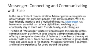 Messenger: Connecting and Communicating
with Ease
• In the era of instant communication, Messenger has emerged as a
powerful tool that connects people from all walks of life. With its
user-friendly interface and a myriad of features, Messenger has
become an essential part of our digital lives, enabling us to
effortlessly stay in touch with friends, family, and colleagues.
• The title of "Messenger" perfectly encapsulates the essence of this
communication platform. It goes beyond a simple messaging app,
offering a comprehensive suite of features that enhance the way we
connect with others. From one-on-one conversations to group chats,
voice and video calls to file sharing, Messenger provides a seamless
and intuitive experience for users around the globe.
 