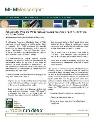 July 2012


MHMMessenger
                                                                TM




    M AY E R H O F F M A N M C C A N N P. C . – A N I N D E P E N D E N T C PA F I R M




    A publication of the Professional Standards Group
    Actions by the FASB and FAF to Reshape Financial Reporting for Both Not-for-Profits
    and Private Entities
    An Update on Not-for-Profit Financial Reporting

    The Financial Accounting Standards Board (FASB)                          •	 Examine classification within financial statements,
    continues its work specific to not-for-profits. Back                        particularly those related to restrictions imposed
    in November 2011, FASB announced two agenda                                 by donors, such as whether to include restrictions
    projects—a standards-setting project and a research                         imposed by statute, contract, or others.
    project (Not-for-Profit Financial Reporting; Other
    Financial Communications)—both intended to improve                       •	 Revisit a definition of what should be included in
    financial reporting of not-for-profit entities.                             operating income, expenses, gains and losses, as
                                                                                well as an operating performance financial metric.
    The standards-setting project explores existing
    standards for financial statement presentation by                        •	 Avoid making changes impacting recognition and
    not-for-profit entities in an effort to find ways to                        measurement of contributions or of other revenues
    improve net asset classification requirements, as                           and expenses.
    well as enhance the information provided in financial
    statements and footnotes regarding liquidity, financial                The disclosure framework component of the financial
    performance and cash flows.                                            reporting project is interesting in that the FASB will
                                                                           consider adding a reporting entity decision process
    To further clarify the scope and intent of its project, in             on assessing what disclosures to make in instances
    early June FASB said it aims to:                                       where there are flexible disclosure requirements set
                                                                           by the FASB. This new thought process would allow
     •	 Improve and build on the existing financial reporting              entities to scale the disclosures to what is most relevant
        model but not to completely overhaul or create an                  to the individual entity and could make the financial
        entirely new financial reporting model.                            statements more user-friendly. This project will also
                                                                           require the FASB’s decision process to address three
     •	 Explore presentation and disclosure in financial                   areas:
        statements and footnotes, including NFP-specific
        disclosures that may not be focused only on                          1.	 eneral information about the reporting entity
                                                                               G
        liquidity, financial performance, and cash flows.
                                                                             2.	 inancial statement line items
                                                                               F

                                                                             3.	 ther events and conditions that affect future
                                                                               O
                                                                               cash flows



          roots run deep
®
                                                               TM
                                                                                                                                 (Continued on Page 2)
    our
                    © 2 0 1 2 M A Y E R H O F F M A N M C C A N N P . C . 877-887-1090 • www.mhm-pc.com • All rights reserved.
 