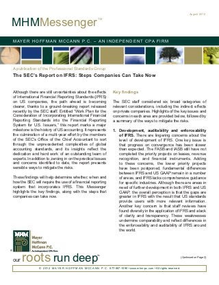 August 2012


MHMMessenger
                                                                TM




    M AY E R H O F F M A N M C C A N N P. C . – A N I N D E P E N D E N T C PA F I R M




    A publication of the Professional Standards Group
    The SEC’s Report on IFRS: Steps Companies Can Take Now


    Although there are still uncertainties about the effects               Key findings
    of International Financial Reporting Standards (IFRS)
    on US companies, the path ahead is becoming                            The SEC staff considered six broad categories of
    clearer, thanks to a ground-breaking report released                   relevant considerations, including the indirect effects
    recently by the SEC staff. Entitled “Work Plan for the                 on private companies. Highlights of the key issues and
    Consideration of Incorporating International Financial                 concerns in each area are provided below, followed by
    Reporting Standards into the Financial Reporting                       a summary of the ways to mitigate the risks.
    System for U.S. Issuers,” this report marks a major
    milestone is the history of US accounting. It represents               1.	 Development, auditability and enforceability
    the culmination of a multi-year effort by the members                      of IFRS. There are lingering concerns about the
    of the SEC’s Office of the Chief Accountant to sort                        level of development of IFRS. One key issue is
    through the unprecedented complexities of global                           that progress on convergence has been slower
    accounting standards, and its insights reflect the                         than expected. The FASB and IASB still have not
    dedication and hard work of an outstanding team of                         completed the priority projects on leases, revenue
    experts. In addition to zeroing in on the practical issues                 recognition, and financial instruments. Adding
    and concerns identified to date, the report presents                       to these concerns, the lower priority projects
    sensible ways to mitigate the risks.                                       have been postponed, fundamental differences
                                                                               between IFRS and US GAAP remain in a number
    These findings will help determine whether, when and                       of areas, and IFRS lacks comprehensive guidance
    how the SEC will require the use of a financial reporting                  for specific industries. Although there are areas in
    system that incorporates IFRS. This Messenger                              need of further development in both IFRS and US
    highlights the key findings, along with the steps that                     GAAP, the overall perception is that the gaps are
    companies can take now.                                                    greater in IFRS with the result that US standards
                                                                               provide users with more relevant information.
                                                                               Another key concern is that staff reviews have
                                                                               found diversity in the application of IFRS and a lack
                                                                               of clarity and transparency. These weaknesses
                                                                               undermine comparability and reflect differences in
                                                                               the enforceability and auditability of IFRS around
                                                                               the world.




          roots run deep
®
                                                               TM
                                                                                                                                 (Continued on Page 2)
    our
                    © 2 0 1 2 M A Y E R H O F F M A N M C C A N N P . C . 877-887-1090 • www.mhm-pc.com • All rights reserved.
 