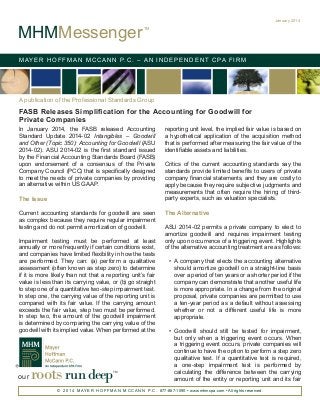 MHMMessenger

January 2014
TM

M AY E R H O F F M A N M C C A N N P. C . – A N I N D E P E N D E N T C PA F I R M

A publication of the Professional Standards Group

FASB Releases Simplification for the Accounting for Goodwill for
Private Companies
In January 2014, the FASB released Accounting
Standard Update 2014-02 Intangibles – Goodwill
and Other (Topic 350): Accounting for Goodwill (ASU
2014-02). ASU 2014-02 is the first standard issued
by the Financial Accounting Standards Board (FASB)
upon endorsement of a consensus of the Private
Company Council (PCC) that is specifically designed
to meet the needs of private companies by providing
an alternative within US GAAP.

The Issue
Current accounting standards for goodwill are seen
as complex because they require regular impairment
testing and do not permit amortization of goodwill.
Impairment testing must be performed at least
annually or more frequently if certain conditions exist,
and companies have limited flexibility in how the tests
are performed. They can: (a) perform a qualitative
assessment (often known as step zero) to determine
if it is more likely than not that a reporting unit’s fair
value is less than its carrying value, or (b) go straight
to step one of a quantitative two-step impairment test.
In step one, the carrying value of the reporting unit is
compared with its fair value. If the carrying amount
exceeds the fair value, step two must be performed.
In step two, the amount of the goodwill impairment
is determined by comparing the carrying value of the
goodwill with its implied value. When performed at the

our

roots run deep

TM

reporting unit level, the implied fair value is based on
a hypothetical application of the acquisition method
that is performed after measuring the fair value of the
identifiable assets and liabilities.
Critics of the current accounting standards say the
standards provide limited benefits to users of private
company financial statements, and they are costly to
apply because they require subjective judgments and
measurements that often require the hiring of thirdparty experts, such as valuation specialists.

The Alternative
ASU 2014-02 permits a private company to elect to
amortize goodwill and requires impairment testing
only upon occurrence of a triggering event. Highlights
of the alternative accounting treatment are as follows:
•	 A company that elects the accounting alternative
should amortize goodwill on a straight-line basis
over a period of ten years or a shorter period if the
company can demonstrate that another useful life
is more appropriate. In a change from the original
proposal, private companies are permitted to use
a ten-year period as a default without assessing
whether or not a different useful life is more
appropriate.
•	 Goodwill should still be tested for impairment,
but only when a triggering event occurs. When
a triggering event occurs, private companies will
continue to have the option to perform a step zero
qualitative test. If a quantitative test is required,
a one-step impairment test is performed by
calculating the difference between the carrying
amount of the entity or reporting unit and its fair

© 2 0 1 4 M AY E R H O F F M A N M C C A N N P. C . 877-887-1090 • www.mhmcpa.com • All rights reserved.

 