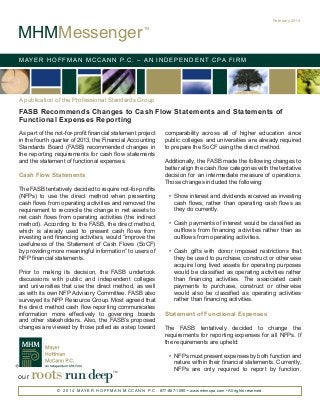 MHMMessenger

February 2014
TM

M AY E R H O F F M A N M C C A N N P. C . – A N I N D E P E N D E N T C PA F I R M

A publication of the Professional Standards Group

FASB Recommends Changes to Cash Flow Statements and Statements of
Functional Expenses Reporting
As part of the not-for-profit financial statement project
in the fourth quarter of 2013, the Financial Accounting
Standards Board (FASB) recommended changes in
the reporting requirements for cash flow statements
and the statement of functional expenses.

Cash Flow Statements
The FASB tentatively decided to require not-for-profits
(NFPs) to use the direct method when presenting
cash flows from operating activities and removed the
requirement to reconcile the change in net assets to
net cash flows from operating activities (the indirect
method). According to the FASB, the direct method,
which is already used to present cash flows from
investing and financing activities, would “improve the
usefulness of the Statement of Cash Flows (SoCF)
by providing more meaningful information” to users of
NFP financial statements.
Prior to making its decision, the FASB undertook
discussions with public and independent colleges
and universities that use the direct method, as well
as with its own NFP Advisory Committee. FASB also
surveyed its NFP Resource Group. Most agreed that
the direct method cash flow reporting communicates
information more effectively to governing boards
and other stakeholders. Also, the FASB’s proposed
changes are viewed by those polled as a step toward

our

roots run deep

TM

comparability across all of higher education since
public colleges and universities are already required
to prepare the SoCF using the direct method.
Additionally, the FASB made the following changes to
better align the cash flow categories with the tentative
decision for an intermediate measure of operations.
Those changes included the following:
•	 Show interest and dividends received as investing
cash flows, rather than operating cash flows as
they do currently.
•	 Cash payments of interest would be classified as
outflows from financing activities rather than as
outflows from operating activities.
•	 Cash gifts with donor imposed restrictions that
they be used to purchase, construct or otherwise
acquire long lived assets for operating purposes
would be classified as operating activities rather
than financing activities. The associated cash
payments to purchase, construct or otherwise
would also be classified as operating activities
rather than financing activities.

Statement of Functional Expenses
The FASB tentatively decided to change the
requirements for reporting expenses for all NFPs. If
the requirements are upheld:
•	 NFPs must present expenses by both function and
nature within their financial statements. Currently,
NFPs are only required to report by function.

© 2 0 1 4 M AY E R H O F F M A N M C C A N N P. C . 877-887-1090 • www.mhmcpa.com • All rights reserved.

 
