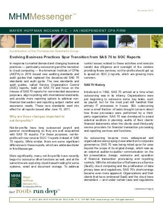 November 2012


MHMMessenger
                                                           TM




M AY E R H O F F M A N M C C A N N P. C . – A N I N D E P E N D E N T C PA F I R M




A publication of the Professional Standards Group

Evolving Business Practices Spur Transition from SAS 70 to SOC Reports
In response to market demand and changing business                    control issues related to these activities and execute
practices — particularly outsourcing and the transition               careful due diligence and oversight of the vendors
to cloud computing — the American Institute of CPAs                   providing these services, not-for-profits should get up
(AICPA) in 2010 issued new auditing standards and                     to speed on SOC 2 reports, which are growing more
audit guides that replaced the decades-old SAS 70                     common.
standards and audit guide. The new standards and
audit guides, called Service Organization Control                     SAS 70 History
(SOC) reports, build on SAS 70 and focus on the
misuse of SAS 70 reports for non-intended assurance                   Introduced in 1992, SAS 70 arrived at a time when
purposes, align reporting with international standards,               outsourcing was in its infancy. Organizations were
and provide more reporting options to address non-                    just beginning to outsource some key tasks, such
financial transaction and reporting subject matter and                as payroll, but for the most part still handled their
assurance needs. These new standards went into                        primary IT processes in house. Still, outsourcing
effect for all reports issued after June 15, 2011.                    even a small fraction of tasks brought concern about
                                                                      how those processes were performed by a third-
Why are these changes important to                                    party organization. SAS 70 was developed to assist
not-for-profits?                                                      external auditors in planning audits of their clients’
                                                                      financial statements when the clients used third-party
Not-for-profits have long outsourced payroll and                      service providers for financial transaction processing
pension recordkeeping so they are well acquainted                     and reporting services and functions.
with SAS 70 reports. For these purposes, not-for-
profits will now receive SOC 1 reports instead of SAS                 As outsourcing became more widespread and
70 reports. While similar, there are some significant                 organizations were paying closer attention to corporate
differences in these reports, which are addressed later               governance, SAS 70 was being relied upon for uses
in this Messenger.                                                    beyond the scope of its original design, which was as
                                                                      an external auditor-to-auditor communication on the
More significantly, many not-for-profits have recently                fair presentation, design, existence and operation
begun to outsource other functions as well, and at the                of financial transaction processing and reporting
same time are exploring cloud-based hosting for some                  controls. With the introduction of Software as a Service
systems, email and document storage. To address                       (SaaS), cloud computing and the proliferation of data
                                                                      privacy laws and regulations, SAS 70’s shortcomings
                                                                      became even more apparent. Organizations and their
                                                                      clients that have embraced SaaS and the cloud have
                                                                      demanded — and under certain laws and regulations



our   roots run deep                       TM                                                                               (Continued on Page 2)




               © 2 0 1 2 M A Y E R H O F F M A N M C C A N N P . C . 877-887-1090 • www.mhm-pc.com • All rights reserved.
 