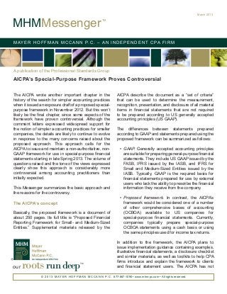 March 2013


MHMMessenger
                                                          TM




M AY E R H O F F M A N M C C A N N P. C . – A N I N D E P E N D E N T C PA F I R M




A publication of the Professional Standards Group
AICPA’s Special-Purpose Framework Proves Controversial

The AICPA wrote another important chapter in the                     AICPA describe the document as a “set of criteria”
history of the search for simpler accounting practices               that can be used to determine the measurement,
when it issued an exposure draft of a proposed special-              recognition, presentation, and disclosure of all material
purpose framework in November 2012. But this won’t                   items in financial statements that are not required
likely be the final chapter, since some aspects of the               to be prepared according to US generally accepted
framework have proven controversial. Although the                    accounting principles (US GAAP).
comment letters expressed widespread support for
the notion of simpler accounting practices for smaller               The differences between statements prepared
companies, the details are likely to continue to evolve              according to GAAP and statements prepared using the
in response to the many concerns raised about the                    proposed framework can be summarized as follows:
proposed approach. This approach calls for the
AICPA to issue and maintain a non-authoritative, non-                  •	 GAAP. Generally accepted accounting principles
GAAP framework for use in special-purpose financial                       are suitable for preparing general-purpose financial
statements starting in late Spring 2013. The volume of                    statements. They include US GAAP issued by the
questions raised and the tone of the views expressed                      FASB, IFRS issued by the IASB, and IFRS for
clearly show this approach is considerably more                           Small and Medium-Sized Entities issued by the
controversial among accounting practitioners than                         IASB. Typically, GAAP is the required basis for
initially expected.                                                       financial statements prepared for use by external
                                                                          users who lack the ability to prescribe the financial
This Messenger summarizes the basic approach and                          information they receive from the company.
the reasons for the controversy.
                                                                       •	 Proposed framework. In contrast, the AICPA’s
The AICPA’s concept                                                       framework would be considered one of a number
                                                                          of other comprehensive bases of accounting
Basically, the proposed framework is a document of                        (OCBOA) available to US companies for
about 250 pages. Its full title is “Proposed Financial                    special-purpose financial statements. Currently,
Reporting Framework for Small- and Medium-Sized                           companies typically prepare special-purpose
Entities.” Supplemental materials released by the                         OCBOA statements using a cash basis or using
                                                                          the same principles used for income tax returns.

                                                                     In addition to the framework, the AICPA plans to
                                                                     issue implementation guidance containing examples,
                                                                     illustrative financial statements, a disclosure checklist
                                                                     and similar materials, as well as toolkits to help CPA

our   roots run deep                       TM
                                                                     firms introduce and explain the framework to clients
                                                                     and financial statement users. The AICPA has not

               © 2 0 1 3 M AY E R H O F F M A N M C C A N N P. C . 877-887-1090 • www.mhm-pc.com • All rights reserved.
 
