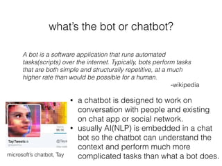 what’s the bot or chatbot?
A bot is a software application that runs automated
tasks(scripts) over the internet. Typically, bots perform tasks
that are both simple and structurally repetitive, at a much
higher rate than would be possible for a human.
-wikipedia
• a chatbot is designed to work on
conversation with people and existing
on chat app or social network.
• usually AI(NLP) is embedded in a chat
bot so the chatbot can understand the
context and perform much more
complicated tasks than what a bot does.microsoft’s chatbot, Tay
 