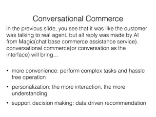 Conversational Commerce
in the previous slide, you see that it was like the customer
was talking to real agent. but all reply was made by AI
from Magic(chat base commerce assistance service).
conversational commerce(or conversation as the
interface) will bring…
• more convenience: perform complex tasks and hassle
free operation
• personalization: the more interaction, the more
understanding
• support decision making: data driven recommendation
 